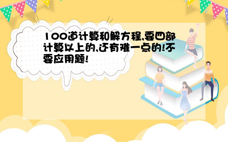 100道计算和解方程,要四部计算以上的,还有难一点的!不要应用题!