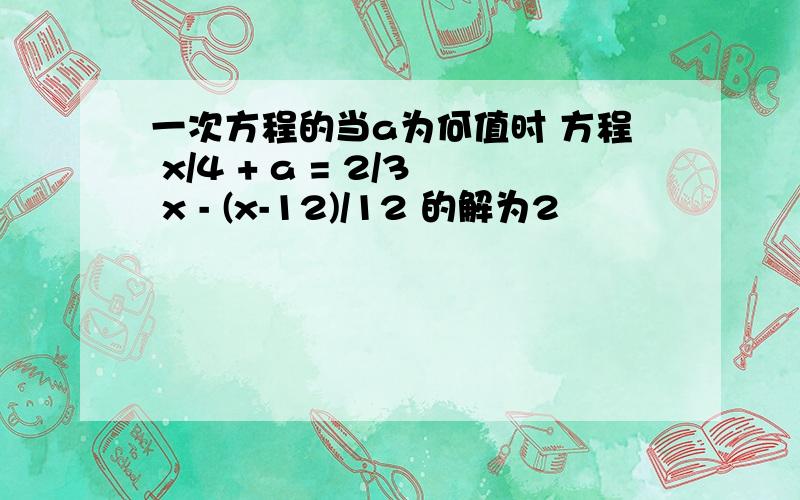 一次方程的当a为何值时 方程 x/4 + a = 2/3 x - (x-12)/12 的解为2