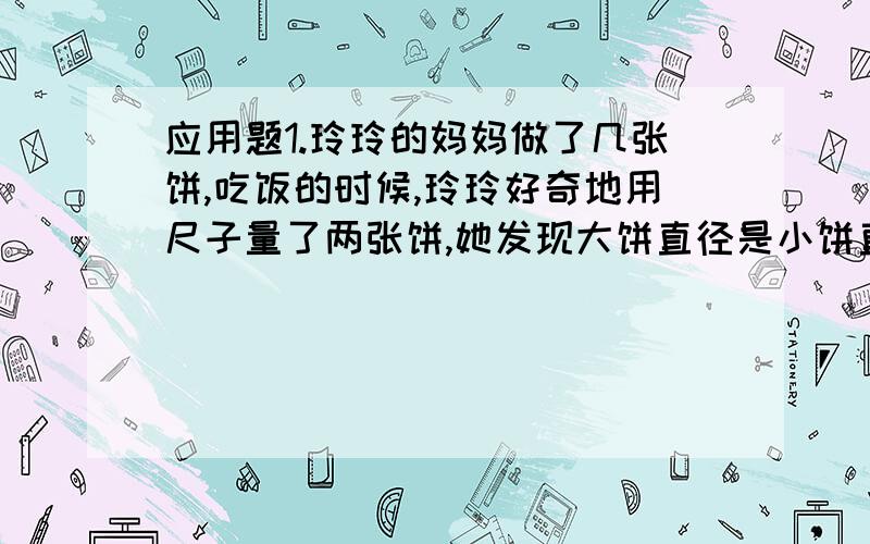 应用题1.玲玲的妈妈做了几张饼,吃饭的时候,玲玲好奇地用尺子量了两张饼,她发现大饼直径是小饼直径的4倍,她对妈妈说这两张饼一样大,为什么?2.一天,一只老虎正在寻找食物,看见一只小狗.