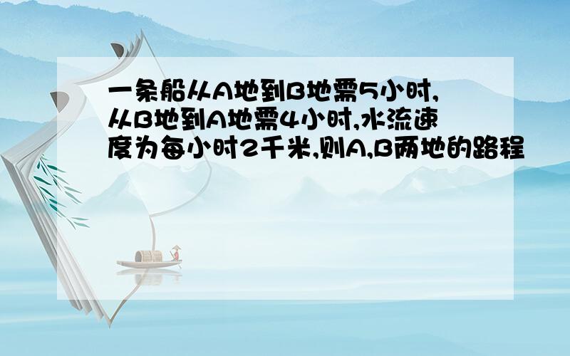 一条船从A地到B地需5小时,从B地到A地需4小时,水流速度为每小时2千米,则A,B两地的路程