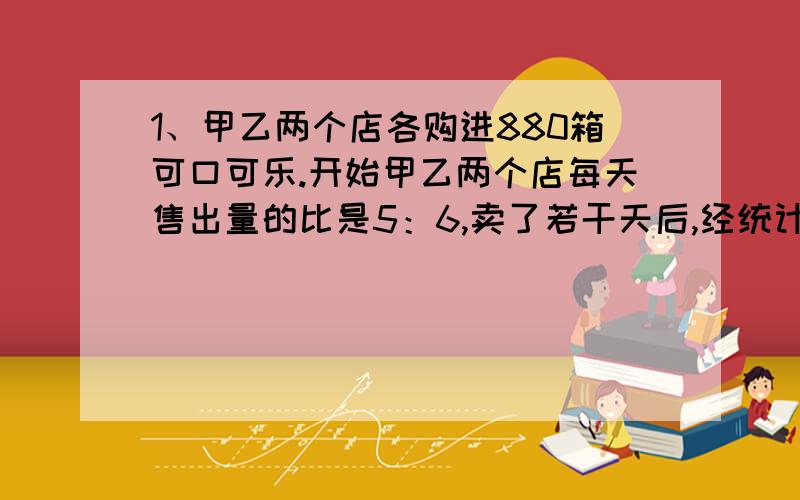 1、甲乙两个店各购进880箱可口可乐.开始甲乙两个店每天售出量的比是5：6,卖了若干天后,经统计两店共卖出880箱,但经分析,要想两店同时卖完,甲店必须每天比原来多卖44箱.乙店每天卖出多少