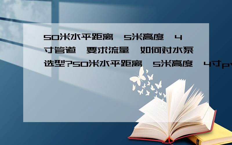 50米水平距离,5米高度,4寸管道,要求流量,如何对水泵选型?50米水平距离,5米高度,4寸pvc管道,要求流量足够大（呵呵,这个有点主观,6吨/小时吧）,如何对水泵选型?