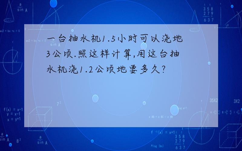 一台抽水机1.5小时可以浇地3公顷.照这样计算,用这台抽水机浇1.2公顷地要多久?