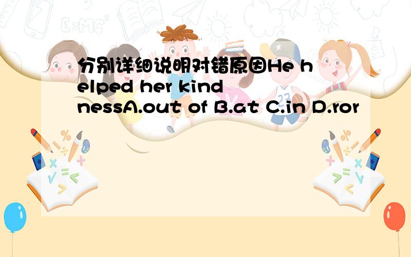 分别详细说明对错原因He helped her kindnessA.out of B.at C.in D.ror