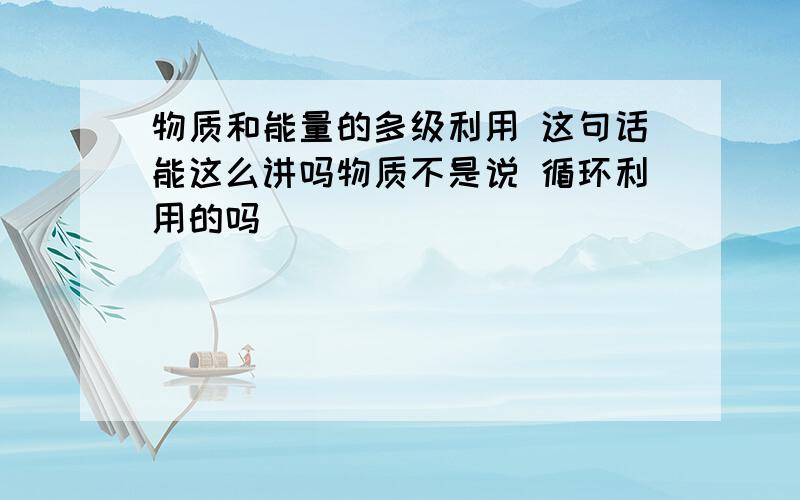 物质和能量的多级利用 这句话能这么讲吗物质不是说 循环利用的吗