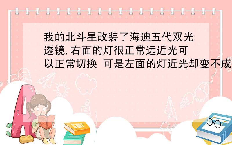 我的北斗星改装了海迪五代双光透镜,右面的灯很正常远近光可以正常切换 可是左面的灯近光却变不成远光,左面的灯必须开灯几分钟之后 才能变成远光 这是为什么吖?接触不灵?