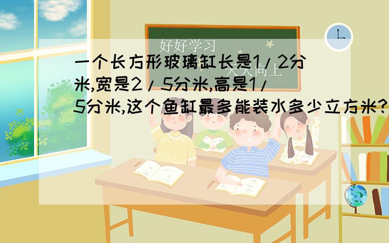 一个长方形玻璃缸长是1/2分米,宽是2/5分米,高是1/5分米,这个鱼缸最多能装水多少立方米?