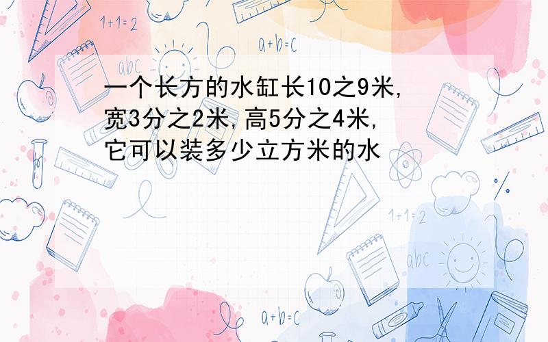 一个长方的水缸长10之9米,宽3分之2米,高5分之4米,它可以装多少立方米的水