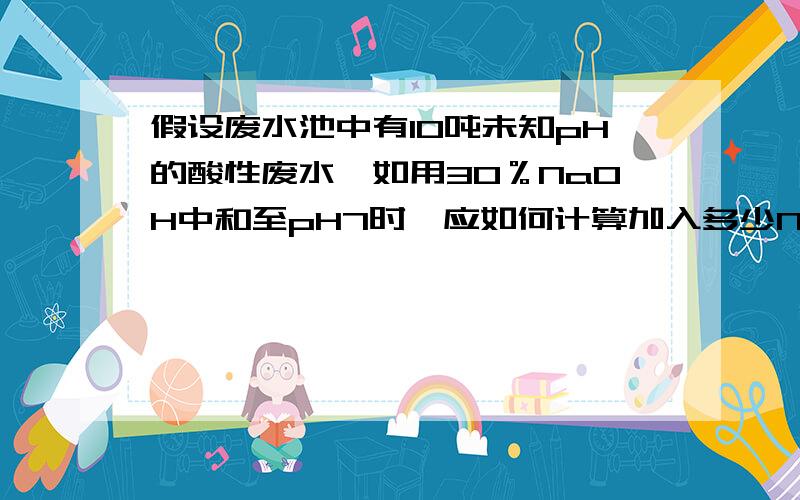 假设废水池中有10吨未知pH的酸性废水,如用30％NaOH中和至pH7时,应如何计算加入多少NaOH,才能中和到pH7?请各位大大帮忙解答,如能提供公式感激不尽!