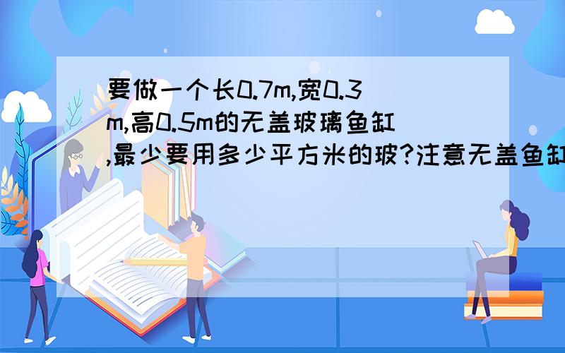 要做一个长0.7m,宽0.3m,高0.5m的无盖玻璃鱼缸,最少要用多少平方米的玻?注意无盖鱼缸