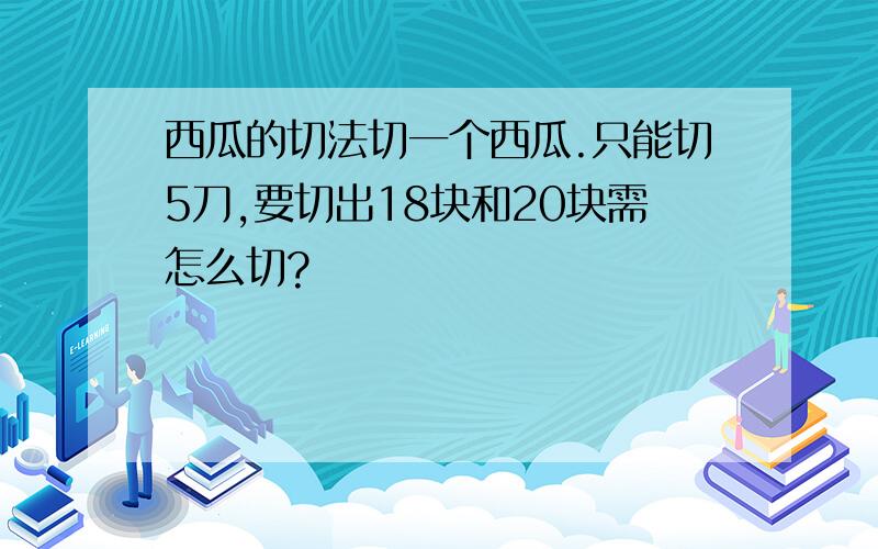 西瓜的切法切一个西瓜.只能切5刀,要切出18块和20块需怎么切?