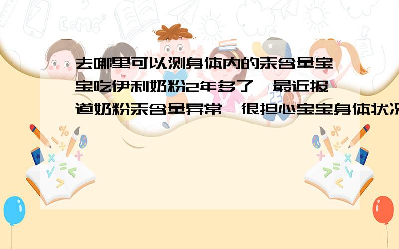 去哪里可以测身体内的汞含量宝宝吃伊利奶粉2年多了,最近报道奶粉汞含量异常,很担心宝宝身体状况,想给宝宝去化验一下.哪位知道应该去哪儿做呀