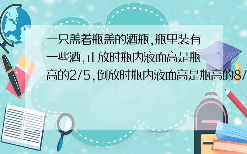 一只盖着瓶盖的酒瓶,瓶里装有一些酒,正放时瓶内液面高是瓶高的2/5,倒放时瓶内液面高是瓶高的8/15,那么瓶内洒的体积与酒瓶的容积之比是多少（要求用算术方法解答)?