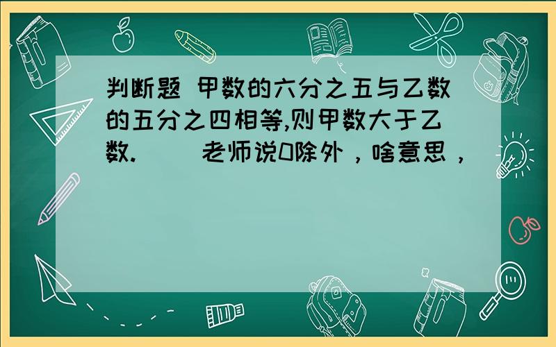 判断题 甲数的六分之五与乙数的五分之四相等,则甲数大于乙数.（ ）老师说0除外，啥意思，