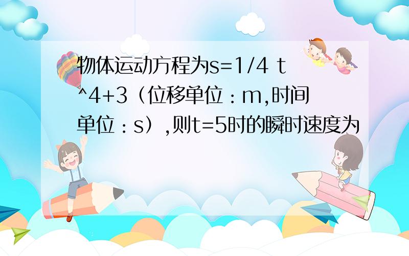 物体运动方程为s=1/4 t^4+3（位移单位：m,时间单位：s）,则t=5时的瞬时速度为