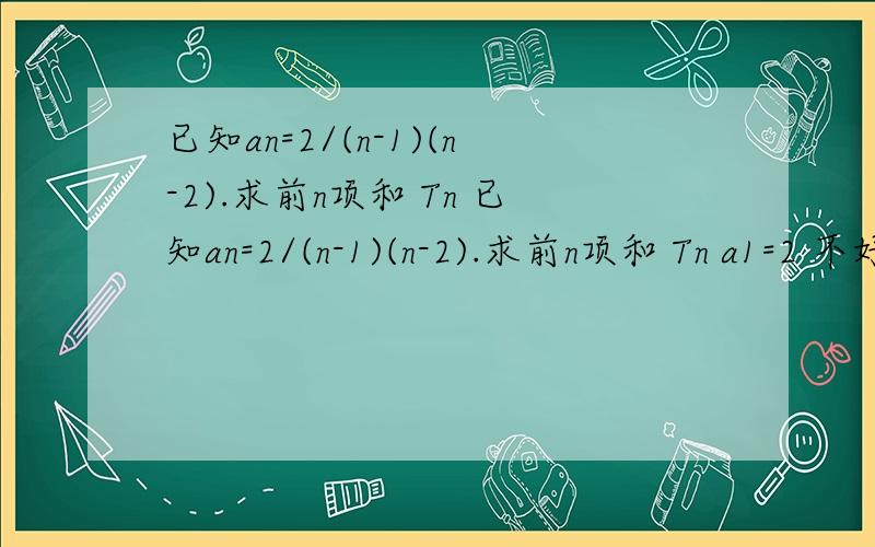 已知an=2/(n-1)(n-2).求前n项和 Tn 已知an=2/(n-1)(n-2).求前n项和 Tn a1=2 不好意思啊