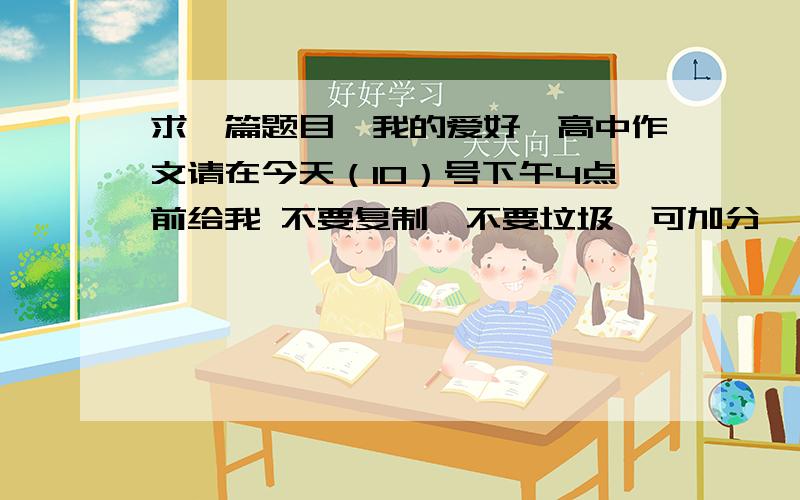 求一篇题目《我的爱好》高中作文请在今天（10）号下午4点前给我 不要复制、不要垃圾、可加分