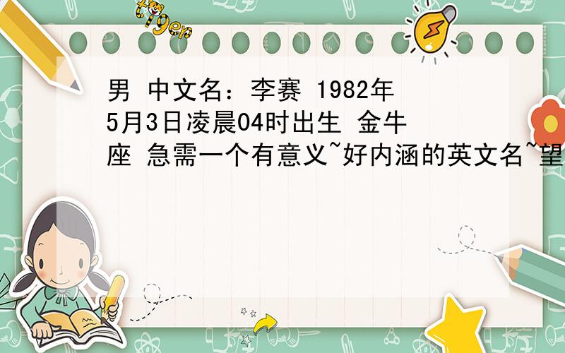 男 中文名：李赛 1982年5月3日凌晨04时出生 金牛座 急需一个有意义~好内涵的英文名~望广大学者,多多提议~感激不尽~