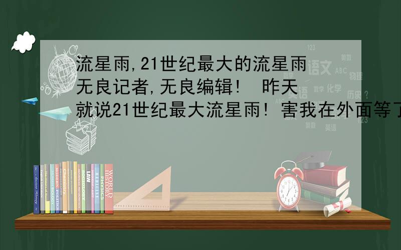 流星雨,21世纪最大的流星雨无良记者,无良编辑!  昨天就说21世纪最大流星雨! 害我在外面等了一个小时连个毛都没有! 今天又说今晚有流星雨,有你骂了隔壁啊!   去死吧!