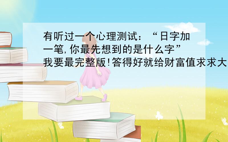 有听过一个心理测试：“日字加一笔,你最先想到的是什么字”我要最完整版!答得好就给财富值求求大家帮帮我.我记得是有描写什么“目  性格追求完美”每个字有很长一段的短的也要给比