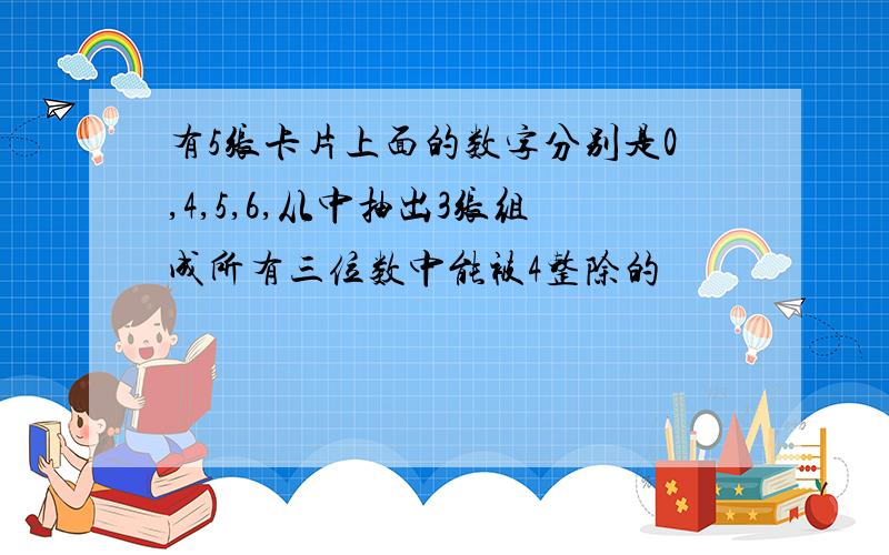 有5张卡片上面的数字分别是0,4,5,6,从中抽出3张组成所有三位数中能被4整除的