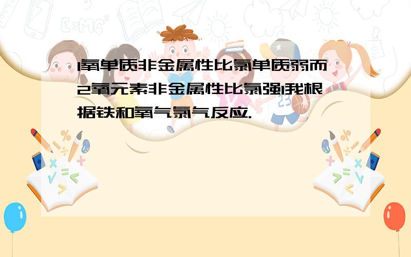 1氧单质非金属性比氯单质弱而2氧元素非金属性比氯强1我根据铁和氧气氯气反应.