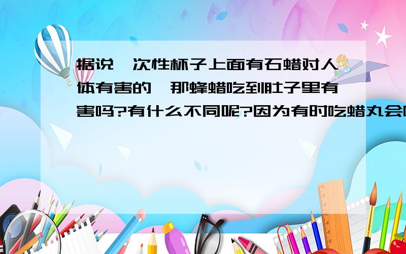 据说一次性杯子上面有石蜡对人体有害的,那蜂蜡吃到肚子里有害吗?有什么不同呢?因为有时吃蜡丸会吃到的