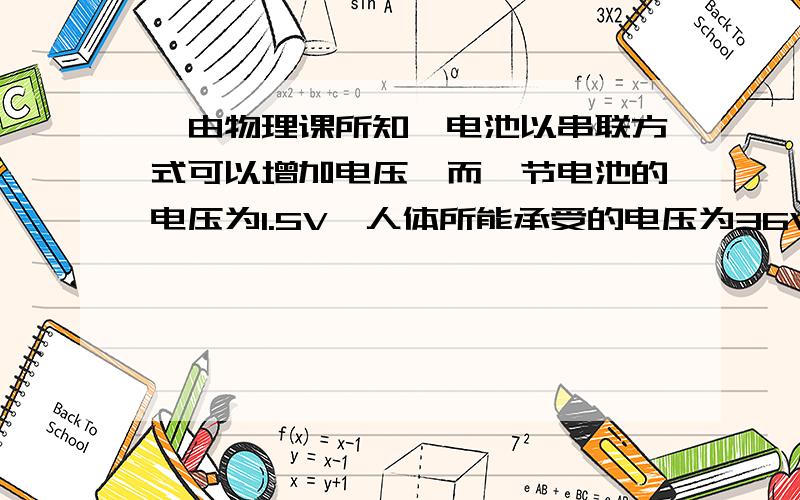 ∵由物理课所知,电池以串联方式可以增加电压,而一节电池的电压为1.5V,人体所能承受的电压为36V,∴所以36÷1.5＝24V又∵短暂的电流难以致人死亡,且部分人电阻较高∴串联30节1.5V的电池,可以