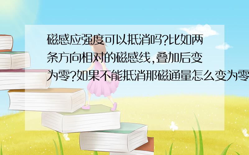 磁感应强度可以抵消吗?比如两条方向相对的磁感线,叠加后变为零?如果不能抵消那磁通量怎么变为零,如...磁感应强度可以抵消吗?比如两条方向相对的磁感线,叠加后变为零?如果不能抵消那磁