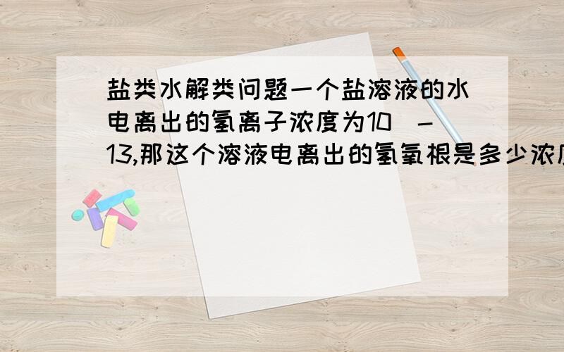 盐类水解类问题一个盐溶液的水电离出的氢离子浓度为10^-13,那这个溶液电离出的氢氧根是多少浓度啊?是水电离出的