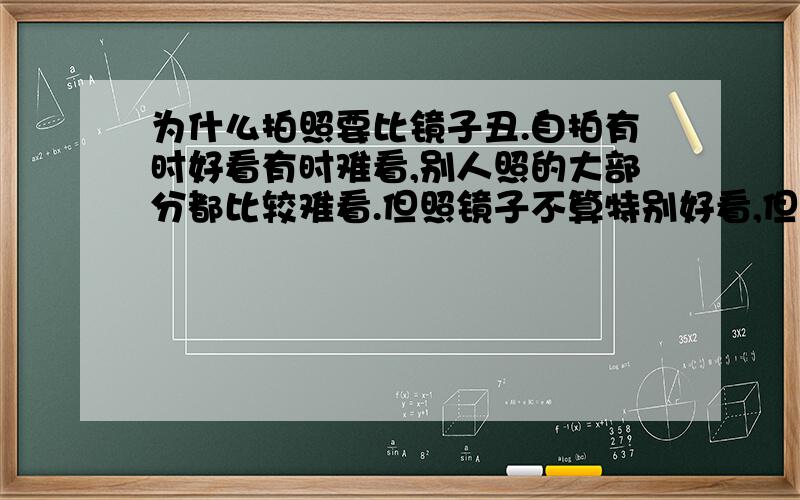 为什么拍照要比镜子丑.自拍有时好看有时难看,别人照的大部分都比较难看.但照镜子不算特别好看,但也算过得去,和相片上几乎是两个人.有人说相片上的是自己也有说镜子.这个问题让我纳闷