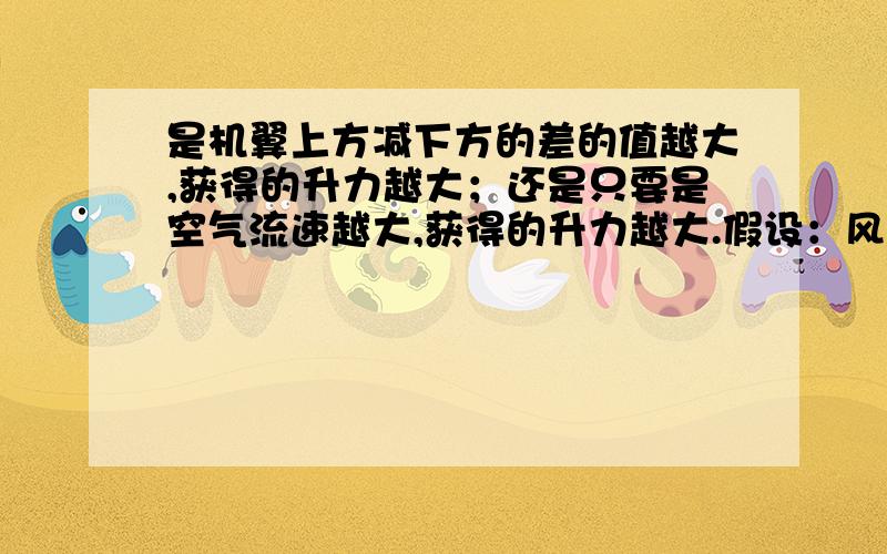 是机翼上方减下方的差的值越大,获得的升力越大；还是只要是空气流速越大,获得的升力越大.假设：风速是10米每秒,流过上方的空气速度是15米每秒,下方是10米每秒,那差值就是5米了；若风速