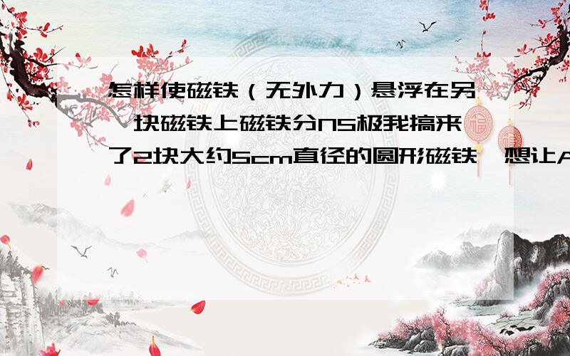 怎样使磁铁（无外力）悬浮在另一块磁铁上磁铁分NS极我搞来了2块大约5cm直径的圆形磁铁,想让A悬浮于B上但是,一旦松手,A会翻转然后吸附于B,或者B翻转,A降下吸附于B上但是看别人的视频,悬浮