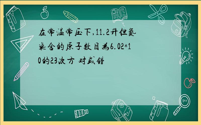 在常温常压下,11.2升但氮气含的原子数目为6.02*10的23次方 对或错