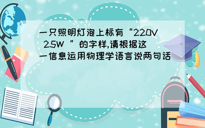 一只照明灯泡上标有“220V 25W ”的字样,请根据这一信息运用物理学语言说两句话