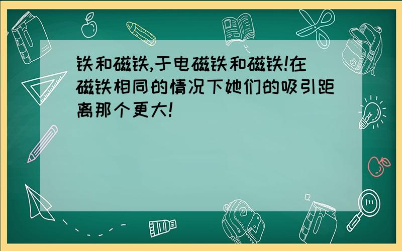 铁和磁铁,于电磁铁和磁铁!在磁铁相同的情况下她们的吸引距离那个更大!