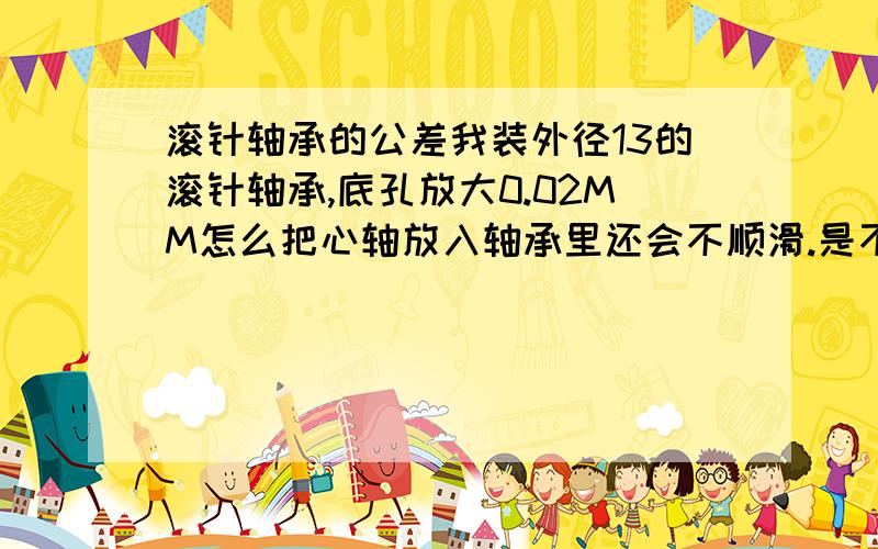 滚针轴承的公差我装外径13的滚针轴承,底孔放大0.02MM怎么把心轴放入轴承里还会不顺滑.是不是装配问题.