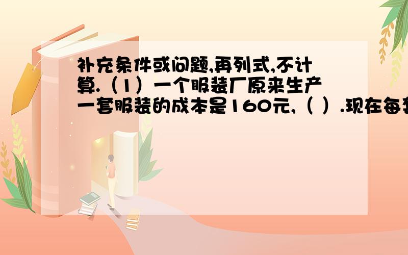 补充条件或问题,再列式,不计算.（1）一个服装厂原来生产一套服装的成本是160元,（ ）.现在每套服装的成本是多少元?列式：（）（2）六年级举行“小发明比赛”,六（1）班同学上交40件作品