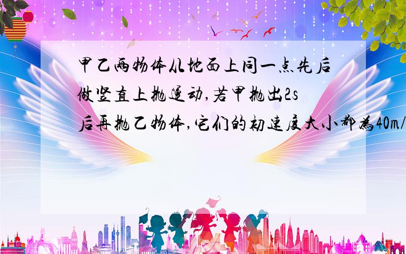 甲乙两物体从地面上同一点先后做竖直上抛运动,若甲抛出2s后再抛乙物体,它们的初速度大小都为40m/s,问乙物体抛出后多久两物体相遇?相遇处离地面多高?