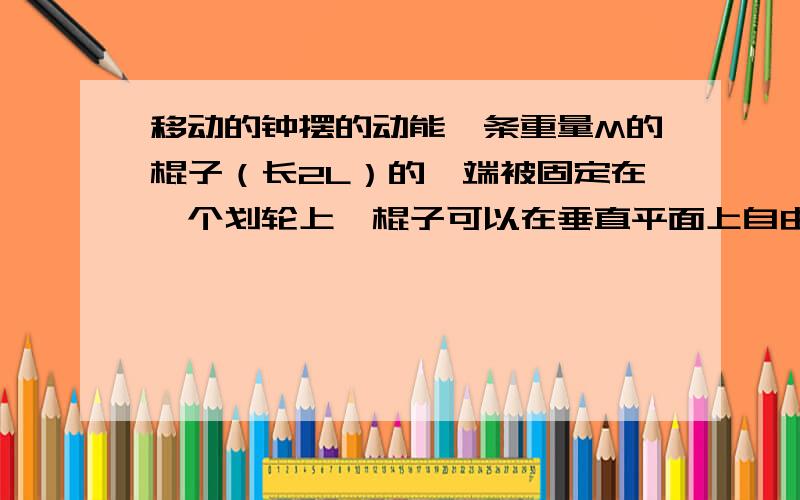 移动的钟摆的动能一条重量M的棍子（长2L）的一端被固定在一个划轮上,棍子可以在垂直平面上自由摆,划轮在一条水平线上滑动.求这系统的动能.忽略所有摩擦力.当然老师有坐标提示.我想问