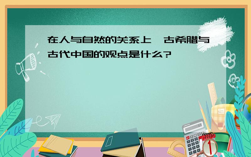 在人与自然的关系上,古希腊与古代中国的观点是什么?