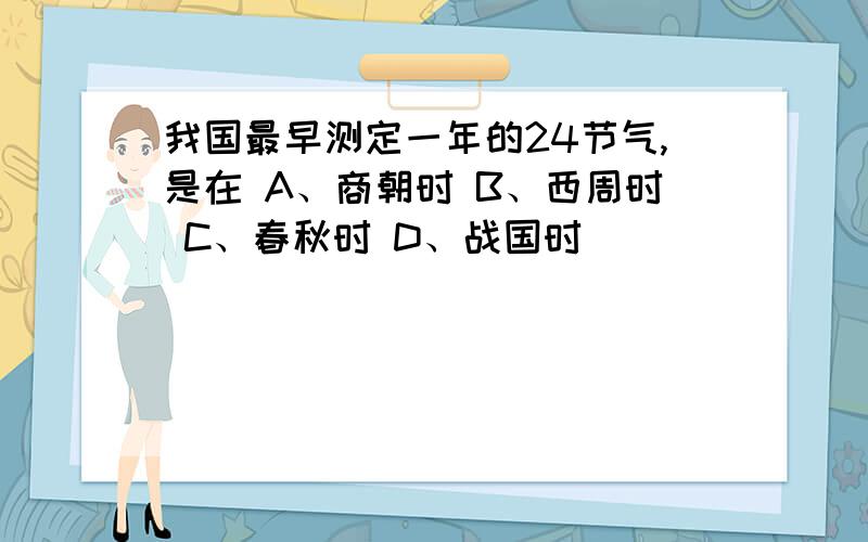 我国最早测定一年的24节气,是在 A、商朝时 B、西周时 C、春秋时 D、战国时