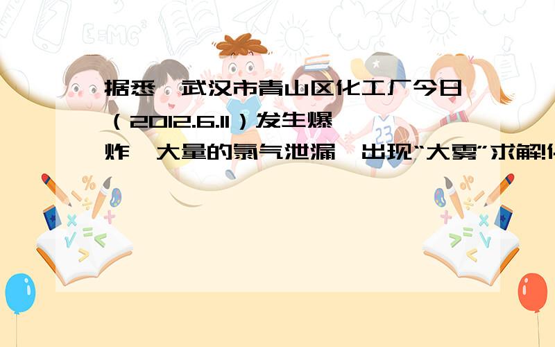 据悉,武汉市青山区化工厂今日（2012.6.11）发生爆炸,大量的氯气泄漏,出现“大雾”求解!化工厂发生爆炸,大量的氯气泄漏,造成武钢东湖周边地区能见度不过10米,严重影响周边地区居民生活.请