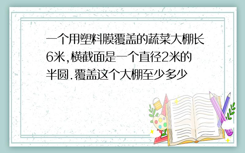 一个用塑料膜覆盖的蔬菜大棚长6米,横截面是一个直径2米的半圆.覆盖这个大棚至少多少