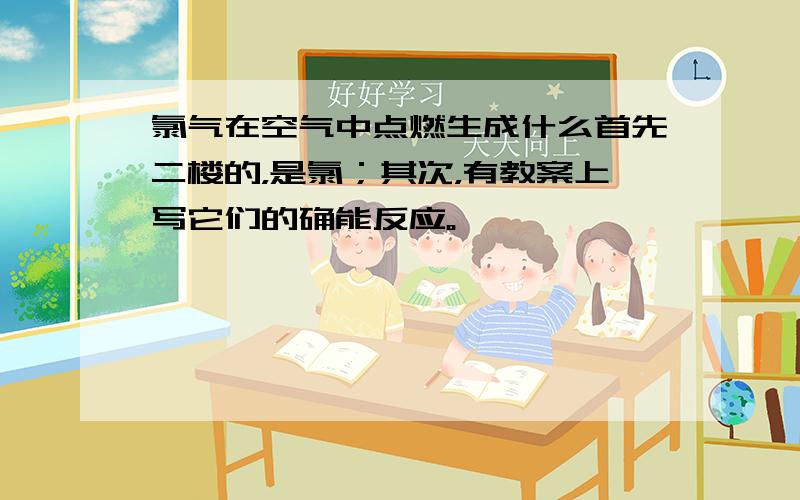 氯气在空气中点燃生成什么首先二楼的，是氯；其次，有教案上写它们的确能反应。