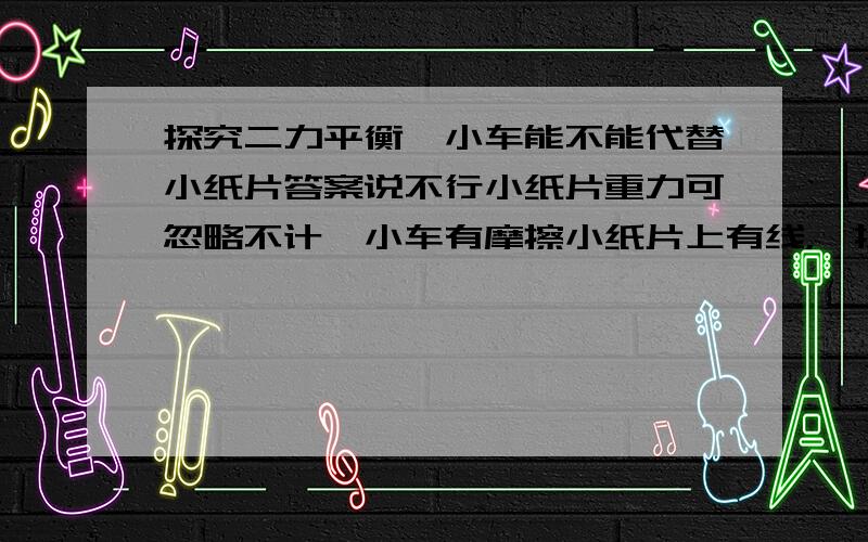 探究二力平衡,小车能不能代替小纸片答案说不行小纸片重力可忽略不计,小车有摩擦小纸片上有线，一拉线，两边重物同时上升小车在桌面上，两边系有重物