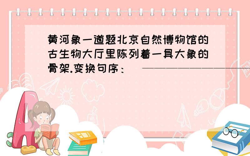 黄河象一道题北京自然博物馆的古生物大厅里陈列着一具大象的骨架.变换句序：（——————————————————————————————） 就是 按照要求写句子了!