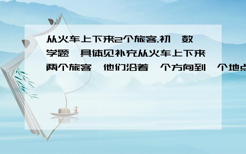 从火车上下来2个旅客.初一数学题,具体见补充从火车上下来两个旅客,他们沿着一个方向到一个地点去,第一个旅客一半路程以速度a行走,另一半路程以速度b（其中a≠b）行走,第二个旅客一半