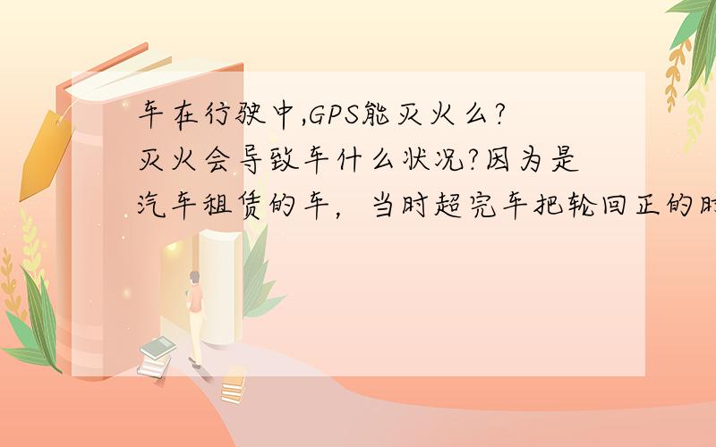 车在行驶中,GPS能灭火么?灭火会导致车什么状况?因为是汽车租赁的车，当时超完车把轮回正的时候，飘了移，结果出了事故，我想问问是不是因为给车灭火导致的问题。