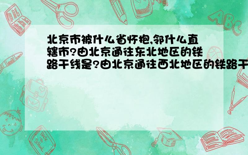 北京市被什么省怀抱,邻什么直辖市?由北京通往东北地区的铁路干线是?由北京通往西北地区的铁路干线是?专门运送山西省的煤炭而被称为“神舟第一线”的铁路是?经过省级行政中心最多的